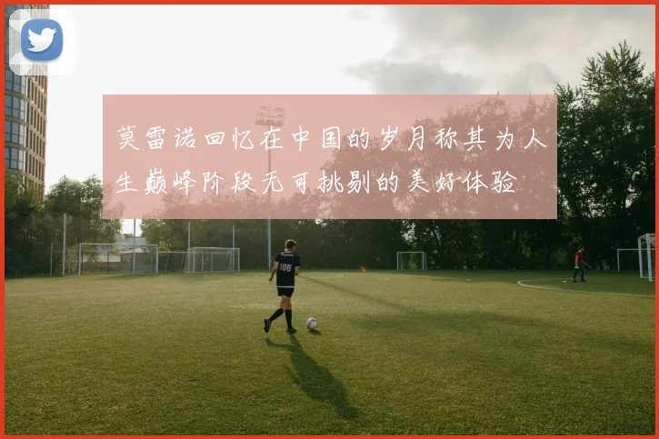 莫雷诺回忆在中国的岁月称其为人生巅峰阶段无可挑剔的美好体验