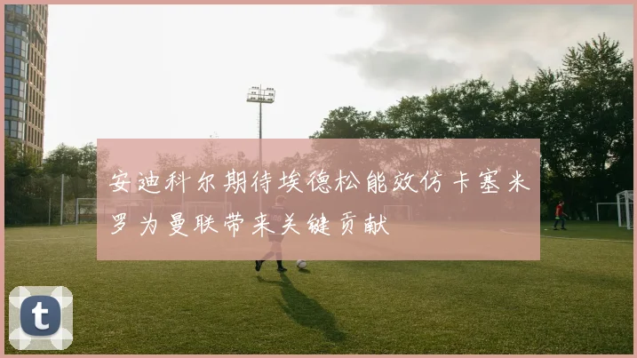安迪科尔期待埃德松能效仿卡塞米罗为曼联带来关键贡献