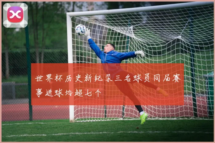 世界杯历史新纪录三名球员同届赛事进球均超七个