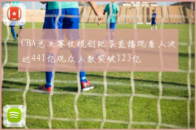 CBA总决赛收视创纪录直播观看人次达441亿观众人数突破123亿