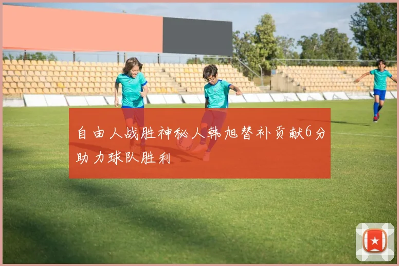 自由人战胜神秘人韩旭替补贡献6分助力球队胜利