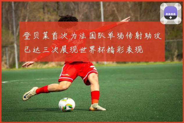 登贝莱首次为法国队单场传射助攻已达三次展现世界杯精彩表现