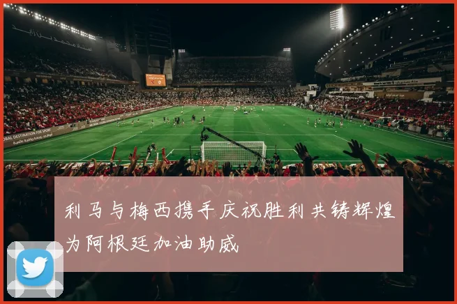 利马与梅西携手庆祝胜利共铸辉煌为阿根廷加油助威