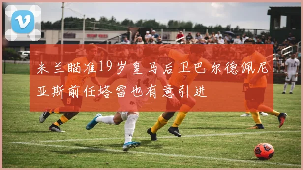 米兰瞄准19岁皇马后卫巴尔德佩尼亚斯前任塔雷也有意引进