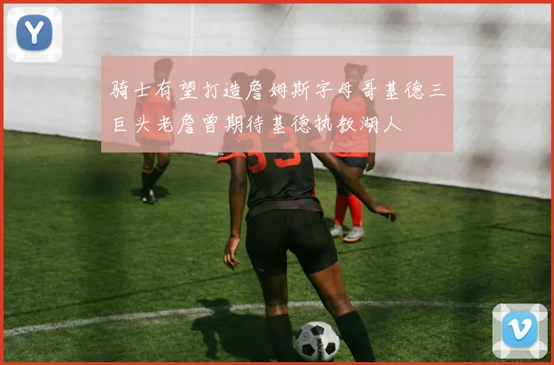 骑士有望打造詹姆斯字母哥基德三巨头老詹曾期待基德执教湖人