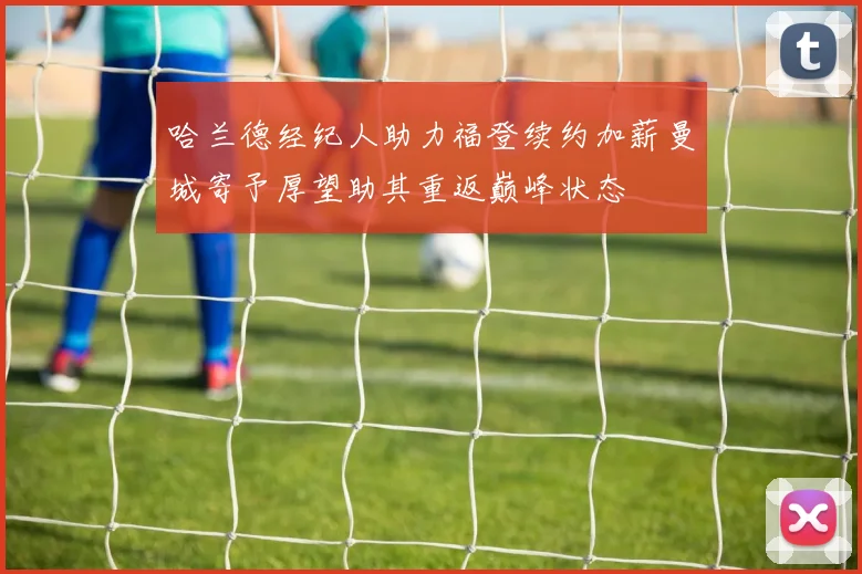 哈兰德经纪人助力福登续约加薪曼城寄予厚望助其重返巅峰状态