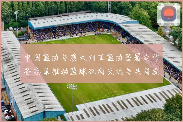 中国篮协与澳大利亚篮协签署合作备忘录推动篮球双向交流与共同发展