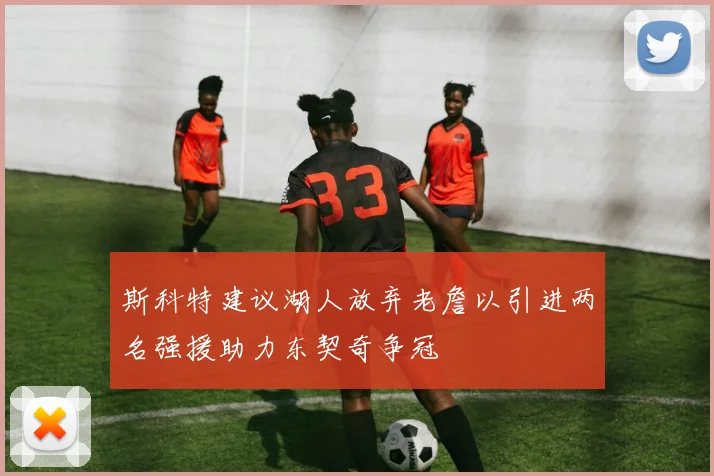 斯科特建议湖人放弃老詹以引进两名强援助力东契奇争冠