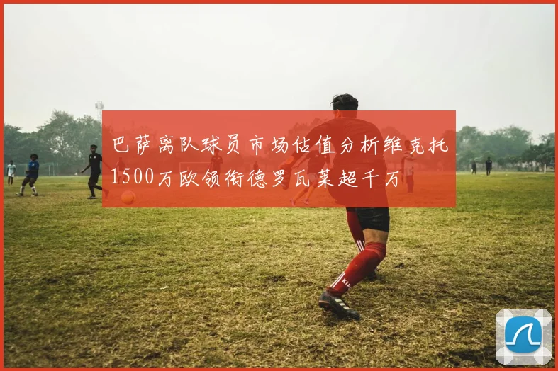 巴萨离队球员市场估值分析维克托1500万欧领衔德罗瓦莱超千万