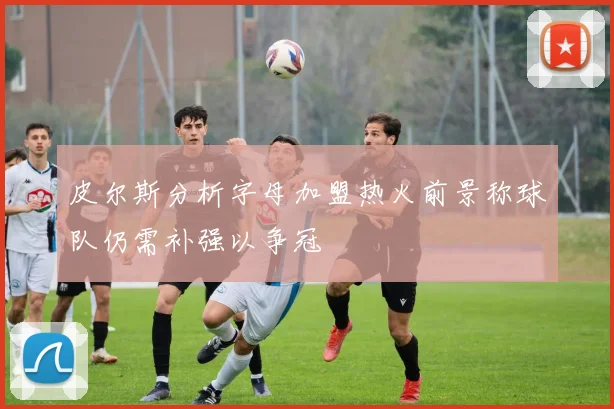 皮尔斯分析字母加盟热火前景称球队仍需补强以争冠