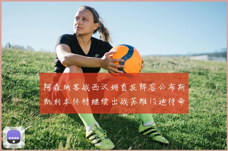 阿森纳客战西汉姆首发阵容公布斯凯利本怀特继续出战苏维门迪待命替补