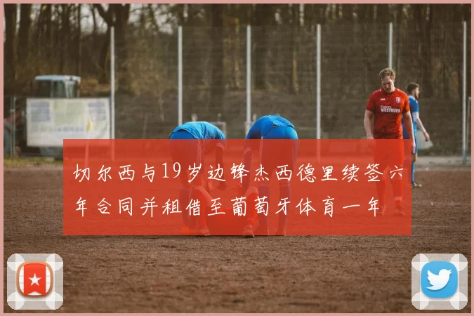 切尔西与19岁边锋杰西德里续签六年合同并租借至葡萄牙体育一年
