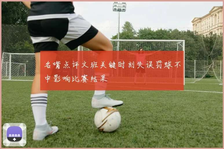 名嘴点评文班关键时刻失误罚球不中影响比赛结果