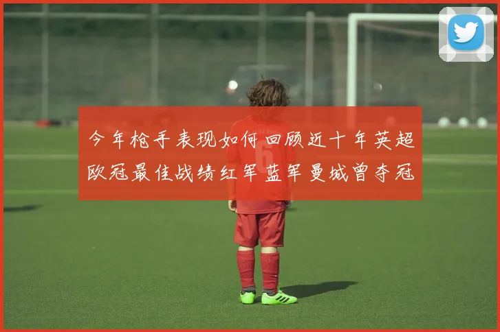 今年枪手表现如何回顾近十年英超欧冠最佳战绩红军蓝军曼城曾夺冠
