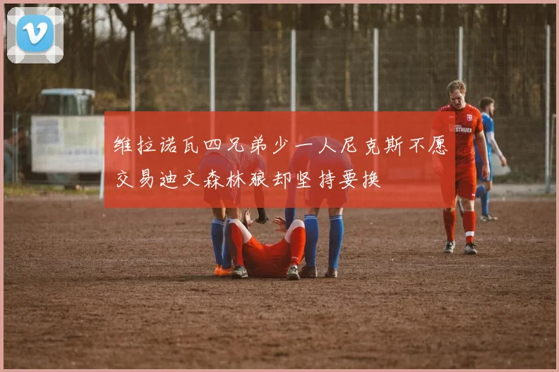 维拉诺瓦四兄弟少一人尼克斯不愿交易迪文森林狼却坚持要换