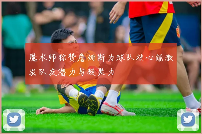 魔术师称赞詹姆斯为球队核心能激发队友潜力与凝聚力