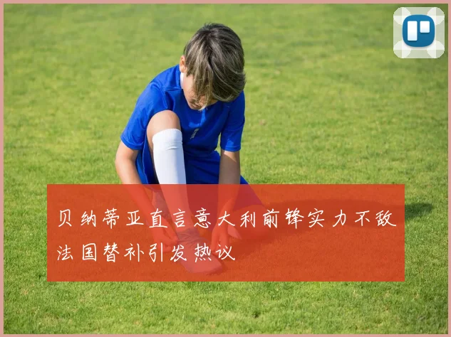 贝纳蒂亚直言意大利前锋实力不敌法国替补引发热议